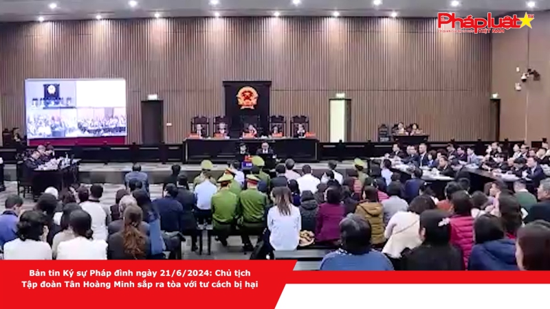 Bản tin Ký sự Pháp đình ngày 21/6/2024: Chủ tịch Tập đoàn Tân Hoàng Minh sắp ra tòa với tư cách bị hại