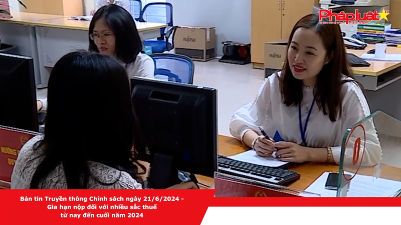 Bản tin Truyền thông Chính sách ngày 21/6/2024 - Gia hạn nộp đối với nhiều sắc thuế từ nay đến cuối năm 2024