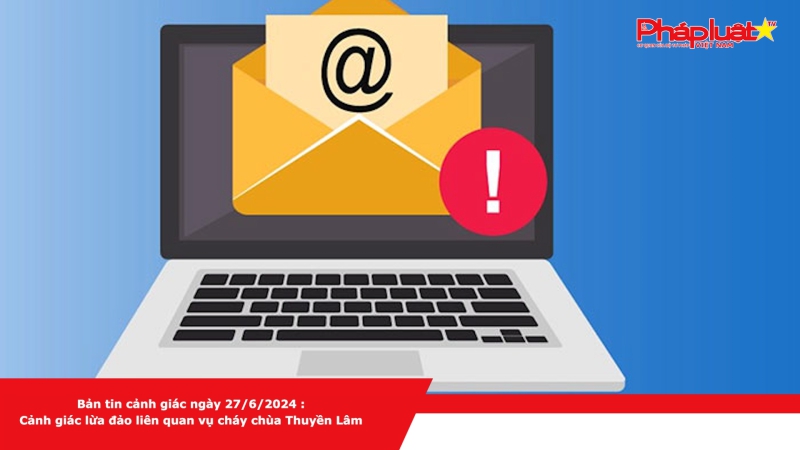 Bản tin cảnh giác ngày 27/6/2024 : Cảnh giác lừa đảo liên quan vụ cháy chùa Thuyền Lâm