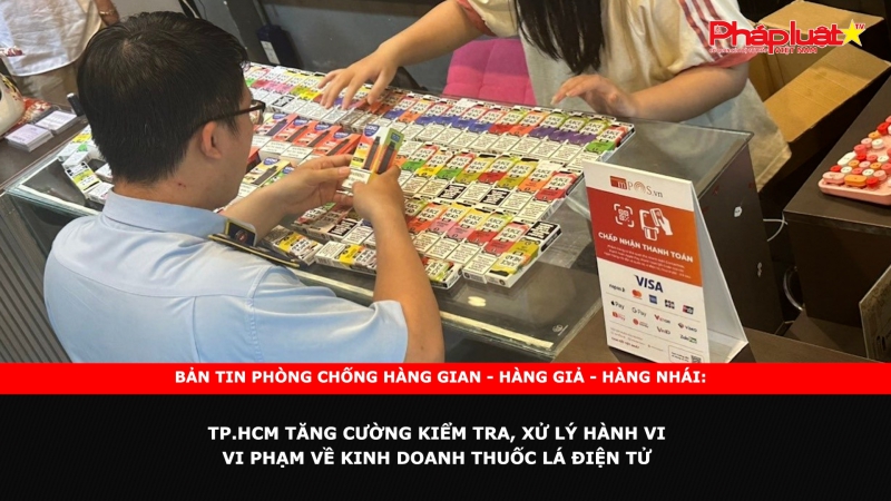 Bản tin chung tay cùng doanh nghiệp phòng chống Hàng gian- Hàng giả- Hàng nhái: TP.HCM tăng cường kiểm tra, xử lý hành vi vi phạm về kinh doanh thuốc lá điện tử