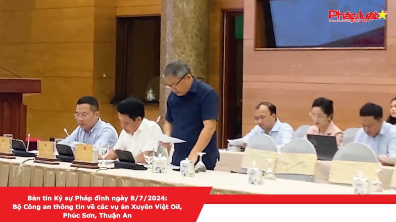 Bản tin Ký sự Pháp đình ngày 8/7/2024: Bộ Công an thông tin về các vụ án Xuyên Việt Oil, Phúc Sơn, Thuận An