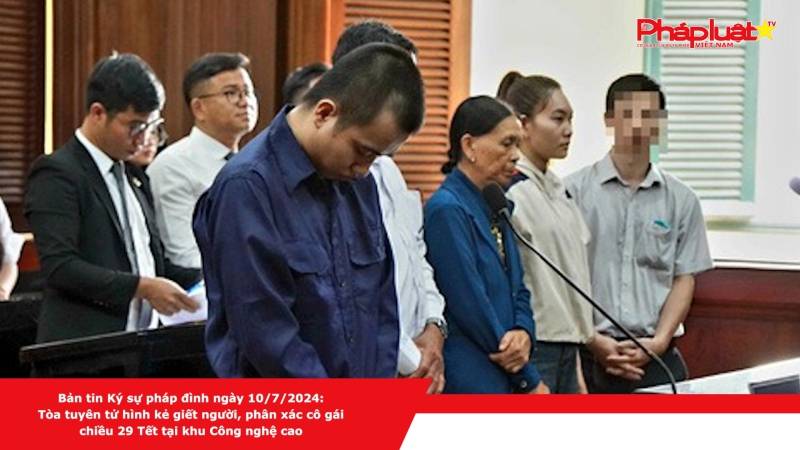 Bản tin Ký sự pháp đình ngày 10/7/2024: Tòa tuyên tử hình kẻ giết người, phân xác cô gái chiều 29 Tết tại khu Công nghệ cao