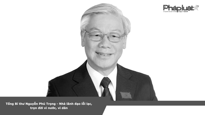 Tổng Bí thư Nguyễn Phú Trọng - Nhà lãnh đạo lỗi lạc, trọn đời vì nước, vì dân