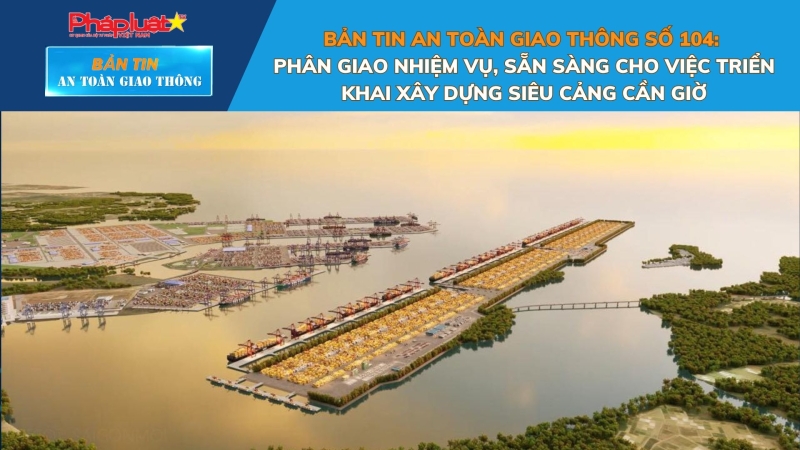 Bản tin An toàn Giao thông số 104: Phân giao nhiệm vụ, sẵn sàng cho việc triển khai xây dựng siêu cảng Cần Giờ