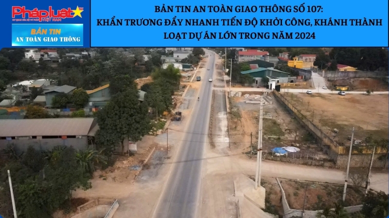 Bản tin ATGT số 107: Khẩn trương đẩy nhanh tiến độ khởi công, khánh thành loạt dự án lớn trong năm 2024