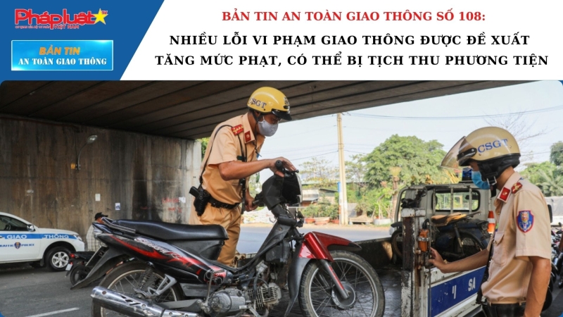 Bản tin An toàn Giao thông số 108: Nhiều lỗi vi phạm giao thông được đề xuất tăng mức phạt, có thể bị tịch thu phương tiện