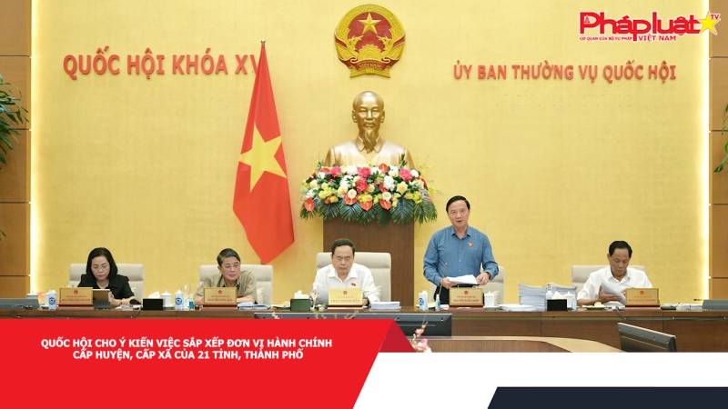 Quốc hội cho ý kiến việc sắp xếp đơn vị hành chính cấp huyện, cấp xã của 21 tỉnh, thành phố
